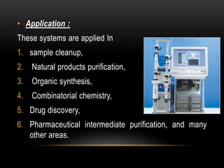• Application : 
These systems are applied In 
1. sample cleanup, 
2. Natural products purification, 
3. Organic synthesis, 
4. Combinatorial chemistry, 
5. Drug discovery, 
6. Pharmaceutical intermediate purification, and many 
other areas. 
 