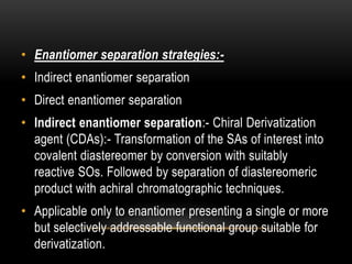 • Enantiomer separation strategies:- 
• Indirect enantiomer separation 
• Direct enantiomer separation 
• Indirect enantiomer separation:- Chiral Derivatization 
agent (CDAs):- Transformation of the SAs of interest into 
covalent diastereomer by conversion with suitably 
reactive SOs. Followed by separation of diastereomeric 
product with achiral chromatographic techniques. 
• Applicable only to enantiomer presenting a single or more 
but selectively addressable functional group suitable for 
derivatization. 
 