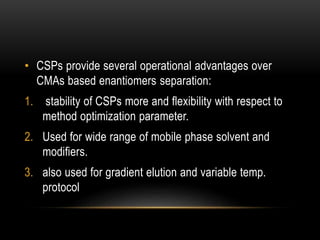 • CSPs provide several operational advantages over 
CMAs based enantiomers separation: 
1. stability of CSPs more and flexibility with respect to 
method optimization parameter. 
2. Used for wide range of mobile phase solvent and 
modifiers. 
3. also used for gradient elution and variable temp. 
protocol 
 