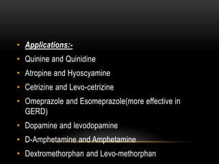 • Applications:- 
• Quinine and Quinidine 
• Atropine and Hyoscyamine 
• Cetrizine and Levo-cetrizine 
• Omeprazole and Esomeprazole(more effective in 
GERD) 
• Dopamine and levodopamine 
• D-Amphetamine and Amphetamine 
• Dextromethorphan and Levo-methorphan 
 