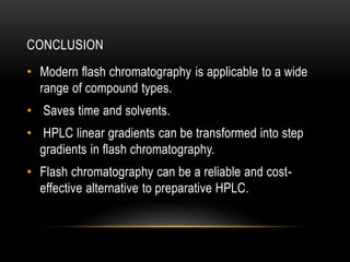 CONCLUSION 
• Modern flash chromatography is applicable to a wide 
range of compound types. 
• Saves time and solvents. 
• HPLC linear gradients can be transformed into step 
gradients in flash chromatography. 
• Flash chromatography can be a reliable and cost-effective 
alternative to preparative HPLC. 
 