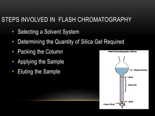 STEPS INVOLVED IN FLASH CHROMATOGRAPHY 
• Selecting a Solvent System 
• Determining the Quantity of Silica Gel Required 
• Packing the Column 
• Applying the Sample 
• Eluting the Sample 
 