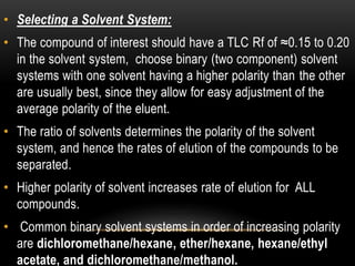 • Selecting a Solvent System: 
• The compound of interest should have a TLC Rf of ≈0.15 to 0.20 
in the solvent system, choose binary (two component) solvent 
systems with one solvent having a higher polarity than the other 
are usually best, since they allow for easy adjustment of the 
average polarity of the eluent. 
• The ratio of solvents determines the polarity of the solvent 
system, and hence the rates of elution of the compounds to be 
separated. 
• Higher polarity of solvent increases rate of elution for ALL 
compounds. 
• Common binary solvent systems in order of increasing polarity 
are dichloromethane/hexane, ether/hexane, hexane/ethyl 
acetate, and dichloromethane/methanol. 
 