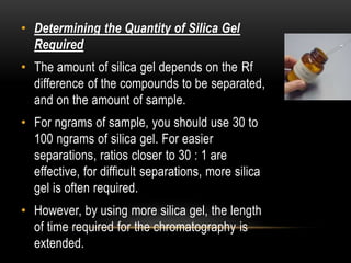 • Determining the Quantity of Silica Gel 
Required 
• The amount of silica gel depends on the Rf 
difference of the compounds to be separated, 
and on the amount of sample. 
• For ngrams of sample, you should use 30 to 
100 ngrams of silica gel. For easier 
separations, ratios closer to 30 : 1 are 
effective, for difficult separations, more silica 
gel is often required. 
• However, by using more silica gel, the length 
of time required for the chromatography is 
extended. 
 