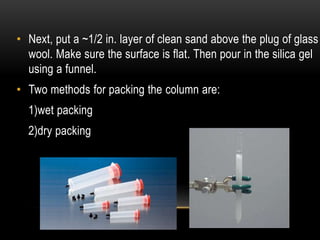 • Next, put a ~1/2 in. layer of clean sand above the plug of glass 
wool. Make sure the surface is flat. Then pour in the silica gel 
using a funnel. 
• Two methods for packing the column are: 
1)wet packing 
2)dry packing 
 