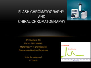 FLASH CHROMATOGRAPHY 
BY: Gauthami. K.B 
Roll no: 256213886009 
M.pharmacy 1st yr (pharmaceutics) 
Pharmaceutical Analytical Techniques 
Under the guidance of 
UTTAM sir 
AND 
CHIRAL CHROMATOGRAPHY 
 