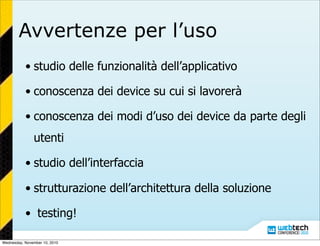Avvertenze per l’uso
• studio delle funzionalità dell’applicativo
• conoscenza dei device su cui si lavorerà
• conoscenza dei modi d’uso dei device da parte degli
utenti
• studio dell’interfaccia
• strutturazione dell’architettura della soluzione
• testing!
Wednesday, November 10, 2010
 