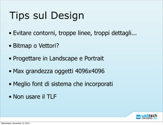 Tips sul Design
• Evitare contorni, troppe linee, troppi dettagli...
• Bitmap o Vettori?
• Progettare in Landscape e Portrait
• Max grandezza oggetti 4096x4096
• Meglio font di sistema che incorporati
• Non usare il TLF
Wednesday, November 10, 2010
 