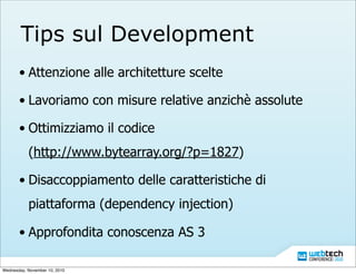 Tips sul Development
• Attenzione alle architetture scelte
• Lavoriamo con misure relative anzichè assolute
• Ottimizziamo il codice
(http://www.bytearray.org/?p=1827)
• Disaccoppiamento delle caratteristiche di
piattaforma (dependency injection)
• Approfondita conoscenza AS 3
Wednesday, November 10, 2010
 