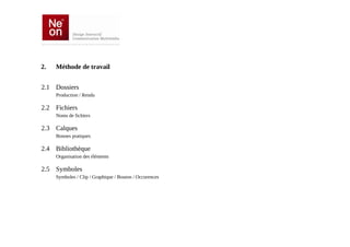 2.   Méthode de travail


2.1 Dossiers
     Production / Rendu

2.2 Fichiers
     Noms de fichiers

2.3 Calques
     Bonnes pratiques

2.4 Bibliothèque
     Organisation des éléments

2.5 Symboles
     Symboles / Clip / Graphique / Bouton / Occurences
 