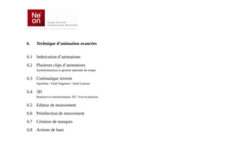 6.   Technique d’animation avancées


6.1 Imbrication d’animations
6.2 Plusieurs clips d’animations
     Synchronisation et gestion optimale du temps

6.3 Cinématique inverse
     Squelette / Outil Segment / Outil Liaison

6.4 3D
     Rotation et transformation 3D / Vue et position

6.5 Editeur de mouvement
6.6 Présélection de mouvement
6.7 Création de masques
6.8 Actions de base
 