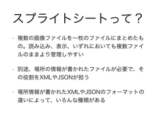 スプライトシートって？
• 複数の画像ファイルを一枚のファイルにまとめたも
の。読み込み、表示、いずれにおいても複数ファイ
ルのままより管理しやすい
• 別途、場所の情報が書かれたファイルが必要で、そ
の役割をXMLやJSONが担う
• 場所情報が書かれたXMLやJSONのフォーマットの
違いによって、いろんな種類がある
 