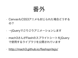 番外
• CanvasもCSS3アニメも封じられた場合どうする
の？
• →jQueryでごりごりアニメーションします
• mach3さんがFlashのスプライトシートをjQuery
で使用するライブラリを公開されています
• http://mach3.github.io/ﬂashspritejs/
 