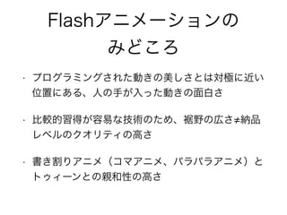 Flashアニメーションの
みどころ
• プログラミングされた動きの美しさとは対極に近い
位置にある、人の手が入った動きの面白さ
• 比較的習得が容易な技術のため、裾野の広さ 納品
レベルのクオリティの高さ
• 書き割りアニメ（コマアニメ、パラパラアニメ）と
トゥィーンとの親和性の高さ
 