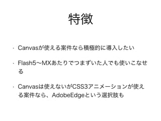 特徴
• Canvasが使える案件なら積極的に導入したい
• Flash5∼MXあたりでつまずいた人でも使いこなせ
る
• Canvasは使えないがCSS3アニメーションが使え
る案件なら、AdobeEdgeという選択肢も
 