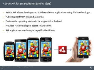 Adobe AIR for smartphones (and tablets)


        Adobe AIR allows developers to build standalone applications using Flash technology
        Public support from RIM and Motorola
        First mobile operating system to be supported is Android
        Provides Flash developers access to app stores

        AIR applications can be repackaged for the iPhone




 © 2010 Adobe Systems Incorporated. All Rights Reserved. Adobe Con dential.
14
 