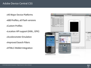 Adobe Device Central CS5



          •All Major Device Platforms

          •680 Pro les, all Flash versions

          •Custom Pro les

          •Location API support (KML, GPX)

          •Accelerometer Emulation

          •Improved Search Filters

          •HTML5 Webkit Integration




© 2010 Adobe Systems Incorporated. All Rights Reserved. Adobe Con dential.
 