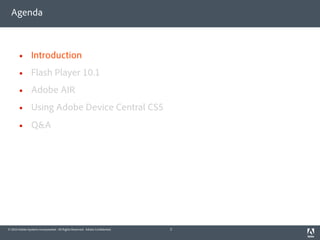 Agenda



               Introduction
               Flash Player 10.1
               Adobe AIR
               Using Adobe Device Central CS5
               Q&A




© 2010 Adobe Systems Incorporated. All Rights Reserved. Adobe Con dential.   2
 