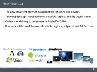 Flash Player 10.1

            e only consistent browser-based runtime for connected devices
     Targeting desktops, mobile phones, netbooks, tablets, and the Digital Home
     On track for delivery to consumers in rst half of 2010
     Runtimes will be available over-the-air through marketplaces and Adobe.com




© 2010 Adobe Systems Incorporated. All Rights Reserved. Adobe Con dential.
 