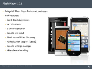Flash Player 10.1

     Brings full Flash Player feature set to devices
     New Features:
           Multi-touch & gestures
           Accelerometer
           Screen orientation
           Mobile text input
           Device capabilities discovery
           Globalization support (GSLib)
           Mobile se ings manager
           Global error handling




© 2010 Adobe Systems Incorporated. All Rights Reserved. Adobe Con dential.
 