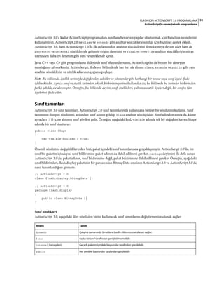 91FLASH IÇIN ACTIONSCRIPT 3.0 PROGRAMLAMA
ActionScript'te nesne tabanlı programlama
ActionScript 1.0'a kadar ActionScript programcıları, sınıflara benzeyen yapılar oluşturmak için Function nesnelerini
kullanabilirdi. ActionScript 2.0 ise class ve extends gibi anahtar sözcüklerle sınıflar için biçimsel destek ekledi.
ActionScript 3.0, hem ActionScript 2.0'da ilk defa sunulan anahtar sözcüklerini desteklemeye devam eder hem de
protected ve internal nitelikleriyle gelişmiş erişim denetimi ve final ve override anahtar sözcükleriyle miras
üzerinden daha iyi denetim gibi yeni yetenekler de içerir.
Java, C++ veya C# gibi programlama dillerinde sınıf oluşturduysanız, ActionScript'in de benzer bir deneyim
sunduğunu göreceksiniz. ActionScript, ilerleyen bölümlerde her biri ele alınan class, extends ve public gibi aynı
anahtar sözcüklerin ve nitelik adlarının çoğunu paylaşır.
Not: Bu bölümde, özellik terimiyle değişkenler, sabitler ve yöntemler gibi herhangi bir nesne veya sınıf üyesi ifade
edilmektedir. Ayrıca sınıf ve statik terimleri sık sık birbirinin yerine kullanılsa da, bu bölümde bu terimler birbirinden
farklı şekilde ele alınmıştır. Örneğin, bu bölümde deyim sınıfı özellikleri, yalnızca statik üyeleri değil, bir sınıfın tüm
üyelerini ifade eder.
Sınıf tanımları
ActionScript 3.0 sınıf tanımları, ActionScript 2.0 sınıf tanımlarında kullanılana benzer bir sözdizimi kullanır. Sınıf
tanımının düzgün sözdizimi, ardından sınıf adının geldiği class anahtar sözcüğüdür. Sınıf adından sonra da, küme
ayraçları ({}) içine alınmış sınıf gövdesi gelir. Örneğin, aşağıdaki kod, visible adında tek bir değişken içeren Shape
adında bir sınıf oluşturur:
public class Shape
{
var visible:Boolean = true;
}
Önemli sözdizimi değişikliklerinden biri, paket içindeki sınıf tanımlarında gerçekleşmiştir. ActionScript 2.0'da, bir
sınıf bir paketin içindeyse, sınıf bildirimine paket adının da dahil edilmesi gerekir. package deyimini ilk defa sunan
ActionScript 3.0'da, paket adının, sınıf bildirimine değil, paket bildirimine dahil edilmesi gerekir. Örneğin, aşağıdaki
sınıf bildirimleri, flash.display paketinin bir parçası olan BitmapData sınıfının ActionScript 2.0 ve ActionScript 3.0'da
nasıl tanımlandığını gösterir:
// ActionScript 2.0
class flash.display.BitmapData {}
// ActionScript 3.0
package flash.display
{
public class BitmapData {}
}
Sınıf nitelikleri
ActionScript 3.0, aşağıdaki dört nitelikten birini kullanarak sınıf tanımlarını değiştirmenize olanak sağlar:
Nitelik Tanım
dynamic Çalışma zamanında örneklere özellik eklenmesine olanak sağlar.
final Başka bir sınıf tarafından genişletilmemelidir.
internal (varsayılan) Geçerli paketin içindeki başvurular tarafından görülebilir.
public Her yerdeki başvurular tarafından görülebilir
 