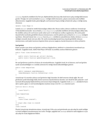 92FLASH IÇIN ACTIONSCRIPT 3.0 PROGRAMLAMA
ActionScript'te nesne tabanlı programlama
internal dışında bu niteliklerin her biri için, ilişkilendirilmiş davranışı elde etmek üzere açıkça niteliği dahil etmeniz
gerekir. Örneğin, bir sınıfı tanımlarken dynamic niteliğini dahil etmezseniz, çalışma zamanında sınıfa özellikler
ekleyemezsiniz. Aşağıdaki kodun gösterdiği gibi, sınıf tanımının başına niteliği yerleştirerek açıkça o niteliği atamış
olursunuz:
dynamic class Shape {}
Listede abstract adında bir nitelik bulunmadığına dikkat edin. Bunun nedeni, abstract sınıflarının ActionScript
3.0'da desteklenmemesidir. Ayrıca listede private ve protected adındaki niteliklerin de bulunmadığına dikkat edin.
Bu nitelikler yalnızca bir sınıf tanımı içinde anlam içerir ve tek başlarına sınıflara uygulanamaz. Bir sınıfın paket
dışında herkes tarafından görülebilir olmasını istemiyorsanız, sınıfı bir paketin içine yerleştirin ve internal niteliğiyle
işaretleyin. Alternatif olarak, hem internal hem de public niteliklerini çıkarabilirsiniz, böylece derleyici internal
niteliğini otomatik olarak sizin için ekler. Bir sınıfın tanımlandığı kaynak dosya dışında görülebilir olmasını
istemiyorsanız, sınıfı paket tanımının kapatma küme ayracının aşağısına, kaynak dosyanızın en altına yerleştirin.
Sınıf gövdesi
Küme ayraçları içine alınan sınıf gövdesi, sınıfınızın değişkenlerini, sabitlerini ve yöntemlerini tanımlamak için
kullanılır. Aşağıdaki örnek, Adobe Flash Player API'sinde Accessibility sınıfının bildirimini gösterir:
public final class Accessibility
{
public static function get active():Boolean;
public static function updateProperties():void;
}
Bir sınıf gövdesinin içinde bir ad alanını da tanımlayabilirsiniz. Aşağıdaki örnek, bir ad alanının, nasıl sınıf gövdesi
içinde tanımlanabildiğini ve o sınıftaki yöntemin bir niteliği olarak kullanılabildiğini gösterir:
public class SampleClass
{
public namespace sampleNamespace;
sampleNamespace function doSomething():void;
}
ActionScript 3.0, tanımları yalnızca sınıf gövdesine değil, deyimlere de dahil etmenize olanak sağlar. Bir sınıf
gövdesinin içinde bulunduğu halde yöntem tanımının dışında bulunan deyimler, tam olarak bir defa çalıştırılır—sınıf
tanımıyla ilk karşılaşılıp ilişkilendirilmiş sınıf nesnesi oluşturulduğunda. Aşağıdaki örnek, hello() adındaki bir harici
işleve yapılan çağrıyı ve sınıf tanımlandığında onaylama mesajı veren bir trace deyimini içerir:
function hello():String
{
trace("hola");
}
class SampleClass
{
hello();
trace("class created");
}
// output when class is created
hola
class created
Önceki ActionScript sürümlerinin aksine, ActionScript 3.0'da, aynı sınıf gövdesinde aynı ada sahip bir statik özelliğin
ve örnek özelliğinin tanımlanmasına izin verilir. Örneğin, aşağıdaki kod, message adında bir statik değişkeni ve aynı
ada sahip bir örnek değişkenini bildirir:
 