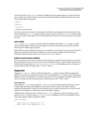 95FLASH IÇIN ACTIONSCRIPT 3.0 PROGRAMLAMA
ActionScript'te nesne tabanlı programlama
ActionScript 3.0'da yeni olan internal niteliği, bir özelliğin kendi paketi içindeki çağıranlar tarafından görülebilir
olmasını sağlar. Bu, bir paket içindeki kod için varsayılan nitelik olup aşağıdaki niteliklerden herhangi birine sahip
olmayan tüm özellikler için geçerlidir:
• public
• private
• protected
• kullanıcı tanımlı bir ad alanı
Java'da bu erişim düzeyi için açıkça bir ad olmayıp yalnızca başka bir erişim değiştiricisinin çıkarılmasıyla bu erişim
düzeyi elde edilebilse de, internal niteliği, Java'daki varsayılan erişim denetimine benzer. internal niteliği, özelliği
yalnızca kendi paketi içindeki çağıranlar tarafından görülebilir duruma getirme amacınızı açıkça belirtme seçeneğini
size sunar.
static niteliği
var, const veya function anahtar sözcükleriyle bildirilmiş özelliklerle kullanılabilen static niteliği, bir özelliği
sınıfın örneklerine değil, sınıfa eklemenize olanak sağlar. Sınıf için harici olan kodun, örnek adı yerine sınıf adını
kullanarak statik özellikleri çağırması gerekir.
Statik özellikler alt sınıflar tarafından miras alınmaz ancak özellikler, alt sınıfın kapsam zincirinin parçasıdır. Başka bir
deyişle, alt sınıfın gövdesi içinde, statik bir değişken veya yöntem tanımlanmış olduğu sınıfa başvurulmadan
kullanılabilir. Daha fazla bilgi için, bkz. “Statik özellikler miras alınmaz” sayfa 112.
Kullanıcı tanımlı ad alanı nitelikleri
Önceden tanımlanmış erişim denetimi niteliklerine alternatif olarak, bir nitelik olarak kullanılmak üzere özel bir ad
alanı oluşturabilirsiniz. Her tanım için yalnızca bir ad alanı niteliği kullanılabilir ve ad alanı niteliğini, erişim denetimi
niteliklerinden herhangi biriyle (public, private, protected, internal) birlikte kullanamazsınız. Ad alanlarını
kullanma hakkında daha fazla bilgi için, bkz. “Ad alanları” sayfa 42.
Değişkenler
Değişkenler, var veya const anahtar sözcükleriyle bildirilebilir. var anahtar sözcüğüyle bildirilmiş değişkenlerin
değerleri, komut dosyasının çalıştırılması sırasında birden çok defa değişebilir const anahtar sözcükleriyle bildirilen
değişkenler sabitler olarak adlandırılır ve kendilerine yalnızca bir defa atanmış değerlere sahip olabilir. Başlatılmış bir
sabite yeni bir değer atama girişimi hataya yol açar. Daha fazla bilgi için, bkz. “Sabitler” sayfa 67.
Statik değişkenler
Statik değişkenler, static anahtar sözcüğü ile var veya const deyiminin birleşimi kullanılarak bildirilir. Bir sınıf
örneğine değil, sınıfa eklenen statik değişkenler, nesne sınıfının tamamı için geçerli olan bilgilerin saklanıp
paylaşılmasında kullanışlıdır. Örneğin, bir sınıfın başlatılma sayısının hesabını tutmak istiyorsanız veya izin verilen
maksimum sınıf örneği sayısını saklamak istiyorsanız statik değişken uygundur.
Aşağıdaki örnek, sınıf başlatma sayısının izlenmesi için totalCount değişkenini ve maksimum başlatma sayısını
saklamak için MAX_NUM sabitini oluşturur. totalCount ve MAX_NUM değişkenleri, belirli bir örneğe değil, bir bütün
olarak sınıfa uygulanan değerleri içerdiğinden statiktir.
class StaticVars
{
public static var totalCount:int = 0;
public static const MAX_NUM:uint = 16;
}
 