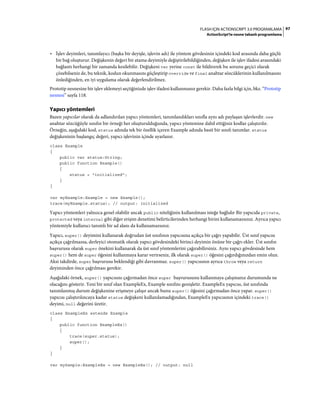97FLASH IÇIN ACTIONSCRIPT 3.0 PROGRAMLAMA
ActionScript'te nesne tabanlı programlama
• İşlev deyimleri, tanımlayıcı (başka bir deyişle, işlevin adı) ile yöntem gövdesinin içindeki kod arasında daha güçlü
bir bağ oluşturur. Değişkenin değeri bir atama deyimiyle değiştirilebildiğinden, değişken ile işlev ifadesi arasındaki
bağlantı herhangi bir zamanda kesilebilir. Değişkeni var yerine const ile bildirerek bu sorunu geçici olarak
çözebilseniz de, bu teknik, kodun okunmasını güçleştirip override ve final anahtar sözcüklerinin kullanılmasını
önlediğinden, en iyi uygulama olarak değerlendirilmez.
Prototip nesnesine bir işlev eklemeyi seçtiğinizde işlev ifadesi kullanmanız gerekir. Daha fazla bilgi için, bkz. “Prototip
nesnesi” sayfa 118.
Yapıcı yöntemleri
Bazen yapıcılar olarak da adlandırılan yapıcı yöntemleri, tanımlandıkları sınıfla aynı adı paylaşan işlevlerdir. new
anahtar sözcüğüyle sınıfın bir örneği her oluşturulduğunda, yapıcı yöntemine dahil ettiğiniz kodlar çalıştırılır.
Örneğin, aşağıdaki kod, status adında tek bir özellik içeren Example adında basit bir sınıfı tanımlar. status
değişkeninin başlangıç değeri, yapıcı işlevinin içinde ayarlanır.
class Example
{
public var status:String;
public function Example()
{
status = "initialized";
}
}
var myExample:Example = new Example();
trace(myExample.status); // output: initialized
Yapıcı yöntemleri yalnızca genel olabilir ancak public niteliğinin kullanılması isteğe bağlıdır Bir yapıcıda private,
protected veya internal gibi diğer erişim denetimi belirticilerinden herhangi birini kullanamazsınız. Ayrıca yapıcı
yöntemiyle kullanıcı tanımlı bir ad alanı da kullanamazsınız.
Yapıcı, super() deyimini kullanarak doğrudan üst sınıfının yapıcısına açıkça bir çağrı yapabilir. Üst sınıf yapıcısı
açıkça çağrılmazsa, derleyici otomatik olarak yapıcı gövdesindeki birinci deyimin önüne bir çağrı ekler. Üst sınıfın
başvurusu olarak super önekini kullanarak da üst sınıf yöntemlerini çağırabilirsiniz. Aynı yapıcı gövdesinde hem
super() hem de super öğesini kullanmaya karar verirseniz, ilk olarak super() öğesini çağırdığınızdan emin olun.
Aksi takdirde, super başvurusu beklendiği gibi davranmaz. super() yapıcısının ayrıca throw veya return
deyiminden önce çağrılması gerekir.
Aşağıdaki örnek, super() yapıcısını çağırmadan önce super başvurusunu kullanmaya çalışmanız durumunda ne
olacağını gösterir. Yeni bir sınıf olan ExampleEx, Example sınıfını genişletir. ExampleEx yapıcısı, üst sınıfında
tanımlanmış durum değişkenine erişmeye çalışır ancak bunu super() öğesini çağırmadan önce yapar. super()
yapıcısı çalıştırılıncaya kadar status değişkeni kullanılamadığından, ExampleEx yapıcısının içindeki trace()
deyimi, null değerini üretir.
class ExampleEx extends Example
{
public function ExampleEx()
{
trace(super.status);
super();
}
}
var mySample:ExampleEx = new ExampleEx(); // output: null
 