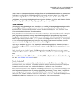 98FLASH IÇIN ACTIONSCRIPT 3.0 PROGRAMLAMA
ActionScript'te nesne tabanlı programlama
Yapıcı içinde return deyiminin kullanılması geçerli bir durum olsa da, bir değer döndürülmesine izin verilmez. Başka
bir deyişle, return deyimlerinin ilişkilendirilmiş ifadeler veya değerler içermemesi gerekir. Aynı şekilde, yapıcı
yöntemlerinin değer döndürmesine izin verilmez, başka bir deyişle, herhangi bir döndürme türü belirtilemez.
Sınıfınızda bir yapıcı yöntemi tanımlamazsanız, derleyici otomatik olarak sizin için boş bir yapıcı oluşturur. Sınıfınız
başka bir sınıfı genişletirse, derleyici oluşturduğu yapıcıya bir super() çağrısı dahil eder.
Statik yöntemler
Sınıf yöntemleri olarak da adlandırılan statik yöntemler, static anahtar sözcüğüyle bildirilen yöntemlerdir. Sınıfın
örneğine değil, sınıfa eklenen statik yöntemler, tek bir örneğin durumu dışındaki şeyleri etkileyen işlevlerin
kapsüllenmesinde kullanışlıdır. Statik yöntemler bir bütün olarak sınıfa eklendiğinden, statik yöntemlere sınıfın
örneği üzerinden değil yalnızca sınıf üzerinden erişilebilir.
Statik yöntemler, sınıf örneklerinin durumunu etkilemekle sınırlı olmayan işlevlerin kapsüllenmesinde kullanışlıdır.
Başka bir deyişle, bir yöntem sınıf örneğinin değerini doğrudan etkilemeyen işlevler sağlıyorsa statik olmalıdır.
Örneğin, Date sınıfı, bir dizeyi alıp sayıya dönüştüren parse() adındaki bir statik yönteme sahiptir. Bu yöntem sınıfın
tek bir örneğini etkilemediğinden statiktir. parse() yöntemi bir tarih değerini temsil eden dizeyi alır, dizeyi ayrıştırır
ve Date nesnesinin dahili temsiliyle uyumlu bir formatta sayıyı döndürür. Date sınıfının bir örneğine yöntemin
uygulanması mantıklı olmadığından, bu yöntem bir örnek yöntemi değildir.
Statik parse() yöntemini, getMonth() gibi Date sınıfının örnek yöntemlerinden biriyle karşılaştırın. getMonth()
yöntemi, Date örneğinin belirli bir bileşenini (ay) alarak doğrudan örneğin değeri üzerinde çalıştığından, bir örnek
yöntemidir.
Statik yöntemler tek tek örneklere bağımlı olmadığından, statik yöntemin gövdesinde this veya super anahtar
sözcüklerini kullanamazsınız. this başvurusu ve super başvurusu yalnızca bir örnek yönteminin bağlamında anlam
içerir.
Bazı sınıf tabanlı programlama dillerinin aksine, ActionScript 3.0'da statik yöntemler miras alınmaz. Daha fazla bilgi
için, bkz. “Statik özellikler miras alınmaz” sayfa 112.
Örnek yöntemleri
Örnek yöntemleri, static anahtar sözcüğü olmadan bildirilen yöntemlerdir. Bütün olarak sınıfa değil, sınıfın
örneklerine eklenen örnek yöntemleri, sınıfın tek tek örneklerini etkileyen işlevlerin uygulanmasında kullanışlıdır.
Örneğin, Array sınıfı, doğrudan Array örneklerinde çalışan sort() adında bir örnek yöntemi içerir.
Örnek yönteminin gövdesinde statik değişkenler ve örnek değişkenleri kapsam içinde bulunur, başka bir deyişle, aynı
sınıfta tanımlanmış değişkenlere, basit bir tanımlayıcı kullanılarak başvurulabilir. Örneğin, şu sınıf (CustomArray)
Array sınıfını genişletir. CustomArray sınıfı, sınıf örneklerinin toplam sayısını izlemek için arrayCountTotal
adındaki bir statik değişkeni, örneklerin oluşturulma sırasını izleyen arrayNumber adındaki bir örnek değişkenini ve
bu değişkenlerin değerlerini döndüren getPosition() adındaki bir örnek yöntemini tanımlar.
 