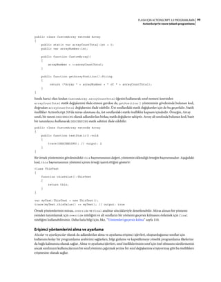 99FLASH IÇIN ACTIONSCRIPT 3.0 PROGRAMLAMA
ActionScript'te nesne tabanlı programlama
public class CustomArray extends Array
{
public static var arrayCountTotal:int = 0;
public var arrayNumber:int;
public function CustomArray()
{
arrayNumber = ++arrayCountTotal;
}
public function getArrayPosition():String
{
return ("Array " + arrayNumber + " of " + arrayCountTotal);
}
}
Sınıfa harici olan kodun CustomArray.arrayCountTotal öğesini kullanarak sınıf nesnesi üzerinden
arrayCountTotal statik değişkenini ifade etmesi gerekse de, getPosition() yönteminin gövdesinde bulunan kod,
doğrudan arrayCountTotal değişkenini ifade edebilir. Üst sınıflardaki statik değişkenler için de bu geçerlidir. Statik
özellikler ActionScript 3.0'da miras alınmasa da, üst sınıflardaki statik özellikler kapsam içindedir. Örneğin, Array
sınıfı, bir tanesi DESCENDING olarak adlandırılan birkaç statik değişkene sahiptir. Array alt sınıfında bulunan kod, basit
bir tanımlayıcı kullanarak DESCENDING statik sabitini ifade edebilir:
public class CustomArray extends Array
{
public function testStatic():void
{
trace(DESCENDING); // output: 2
}
}
Bir örnek yönteminin gövdesindeki this başvurusunun değeri, yöntemin eklendiği örneğin başvurusudur. Aşağıdaki
kod, this başvurusunun yöntemi içeren örneği işaret ettiğini gösterir:
class ThisTest
{
function thisValue():ThisTest
{
return this;
}
}
var myTest:ThisTest = new ThisTest();
trace(myTest.thisValue() == myTest); // output: true
Örnek yöntemlerinin mirası, override ve final anahtar sözcükleriyle denetlenebilir. Miras alınan bir yöntemi
yeniden tanımlamak için override niteliğini ve alt sınıfların bir yöntemi geçersiz kılmasını önlemek için final
niteliğini kullanabilirsiniz. Daha fazla bilgi için, bkz. “Yöntemleri geçersiz kılma” sayfa 110.
Erişimci yöntemlerini alma ve ayarlama
Alıcılar ve ayarlayıcılar olarak da adlandırılan alma ve ayarlama erişimci işlevleri, oluşturduğunuz sınıflar için
kullanımı kolay bir programlama arabirimi sağlarken, bilgi gizleme ve kapsüllemeye yönelik programlama ilkelerine
da bağlı kalmanıza olanak sağlar. Alma ve ayarlama işlevleri, sınıf özelliklerinizin sınıf için özel olmasını sürdürmenizi
ancak sınıfınızın kullanıcılarının bir sınıf yöntemi çağırmak yerine bir sınıf değişkenine erişiyormuş gibi bu özelliklere
erişmesine olanak sağlar.
 