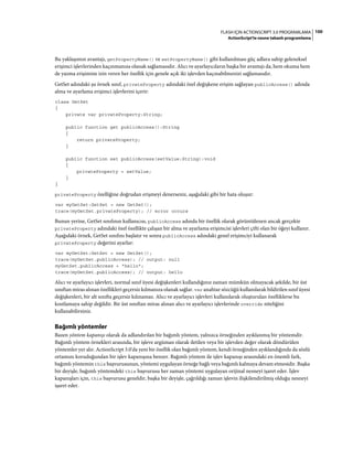100FLASH IÇIN ACTIONSCRIPT 3.0 PROGRAMLAMA
ActionScript'te nesne tabanlı programlama
Bu yaklaşımın avantajı, getPropertyName() ve setPropertyName() gibi kullanılması güç adlara sahip geleneksel
erişimci işlevlerinden kaçınmanıza olanak sağlamasıdır. Alıcı ve ayarlayıcıların başka bir avantajı da, hem okuma hem
de yazma erişimine izin veren her özellik için genele açık iki işlevden kaçınabilmenizi sağlamasıdır.
GetSet adındaki şu örnek sınıf, privateProperty adındaki özel değişkene erişim sağlayan publicAccess() adında
alma ve ayarlama erişimci işlevlerini içerir:
class GetSet
{
private var privateProperty:String;
public function get publicAccess():String
{
return privateProperty;
}
public function set publicAccess(setValue:String):void
{
privateProperty = setValue;
}
}
privateProperty özelliğine doğrudan erişmeyi denerseniz, aşağıdaki gibi bir hata oluşur:
var myGetSet:GetSet = new GetSet();
trace(myGetSet.privateProperty); // error occurs
Bunun yerine, GetSet sınıfının kullanıcısı, publicAccess adında bir özellik olarak görüntülenen ancak gerçekte
privateProperty adındaki özel özellikte çalışan bir alma ve ayarlama erişimcisi işlevleri çifti olan bir öğeyi kullanır.
Aşağıdaki örnek, GetSet sınıfını başlatır ve sonra publicAccess adındaki genel erişimciyi kullanarak
privateProperty değerini ayarlar:
var myGetSet:GetSet = new GetSet();
trace(myGetSet.publicAccess); // output: null
myGetSet.publicAccess = "hello";
trace(myGetSet.publicAccess); // output: hello
Alıcı ve ayarlayıcı işlevleri, normal sınıf üyesi değişkenleri kullandığınız zaman mümkün olmayacak şekilde, bir üst
sınıftan miras alınan özellikleri geçersiz kılmanıza olanak sağlar. var anahtar sözcüğü kullanılarak bildirilen sınıf üyesi
değişkenleri, bir alt sınıfta geçersiz kılınamaz. Alıcı ve ayarlayıcı işlevleri kullanılarak oluşturulan özelliklerse bu
kısıtlamaya sahip değildir. Bir üst sınıftan miras alınan alıcı ve ayarlayıcı işlevlerinde override niteliğini
kullanabilirsiniz.
Bağımlı yöntemler
Bazen yöntem kapanışı olarak da adlandırılan bir bağımlı yöntem, yalnızca örneğinden ayıklanmış bir yöntemdir.
Bağımlı yöntem örnekleri arasında, bir işleve argüman olarak iletilen veya bir işlevden değer olarak döndürülen
yöntemler yer alır. ActionScript 3.0'da yeni bir özellik olan bağımlı yöntem, kendi örneğinden ayıklandığında da sözlü
ortamını koruduğundan bir işlev kapanışına benzer. Bağımlı yöntem ile işlev kapanışı arasındaki en önemli fark,
bağımlı yöntemin this başvurusunun, yöntemi uygulayan örneğe bağlı veya bağımlı kalmaya devam etmesidir. Başka
bir deyişle, bağımlı yöntemdeki this başvurusu her zaman yöntemi uygulayan orijinal nesneyi işaret eder. İşlev
kapanışları için, this başvurusu geneldir, başka bir deyişle, çağrıldığı zaman işlevin ilişkilendirilmiş olduğu nesneyi
işaret eder.
 