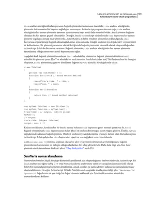 101FLASH IÇIN ACTIONSCRIPT 3.0 PROGRAMLAMA
ActionScript'te nesne tabanlı programlama
this anahtar sözcüğünü kullanıyorsanız, bağımlı yöntemleri anlamanız önemlidir. this anahtar sözcüğünün
yöntemin üst nesnesine bir başvuru sağladığını unutmayın. ActionScript programcılarının çoğu, this anahtar
sözcüğünün her zaman yöntemin tanımını içeren nesneyi veya sınıfı ifade etmesini bekler. Ancak yöntem bağlama
olmadan bu her zaman geçerli olmayabilir. Örneğin, önceki ActionScript sürümlerinde this başvurusu her zaman
yöntemi uygulayan örneği ifade etmiyordu. ActionScript 2.0'da bir örnekten yöntemler ayıklandığında, this
başvurusu orijinal örneğe bağımlı olmamakla kalmaz aynı zamanda örneğin sınıfının üye değişkenleri ve yöntemleri
de kullanılamaz. Bir yöntemi parametre olarak ilettiğinizde bağımlı yöntemler otomatik olarak oluşturulduğundan
ActionScript 3.0'da bu bir sorun yaratmaz. Bağımlı yöntemler, this anahtar sözcüğünün her zaman yöntemin
tanımlanmış olduğu nesne veya sınıfa başvurmasını sağlar.
Aşağıdaki kod, bağımlı yöntemi tanımlayan foo() adındaki bir yöntemi ve bağımlı yöntemi döndüren bar()
adındaki bir yöntemi içeren ThisTest adındaki bir sınıfı tanımlar. Sınıfa harici olan kod, ThisTest sınıfının bir örneğini
oluşturur, bar() yöntemini çağırır ve döndürme değerini myFunc adındaki bir değişkende saklar.
class ThisTest
{
private var num:Number = 3;
function foo():void // bound method defined
{
trace("foo's this: " + this);
trace("num: " + num);
}
function bar():Function
{
return foo; // bound method returned
}
}
var myTest:ThisTest = new ThisTest();
var myFunc:Function = myTest.bar();
trace(this); // output: [object global]
myFunc();
/* output:
foo's this: [object ThisTest]
output: num: 3 */
Kodun son iki satırı, kendisinden bir önceki satırsa bulunan this başvurusu genel nesneyi işaret etse de, foo()
bağımlı yöntemindeki this başvurusunun halen ThisTest sınıfının bir örneğini işaret ettiğini gösterir. Üstelik, myFunc
değişkeninde saklanan bağımlı yöntem, ThisTest sınıfının üye değişkenlerine erişmeye devam eder. Bu kodun aynısı
ActionScript 2.0'da çalıştırılsa, this başvuruları eşleşir ve num değişkeni undefined olurdu.
addEventListener() yöntemi, argüman olarak bir işlev veya yöntem iletmenizi gerektirdiğinden, bağımlı
yöntemlerin eklenmesinin en belirgin olduğu alanlardan biri olay işleyicileridir. Daha fazla bilgi için, bkz. Sınıf
yöntemi olarak tanımlanan dinleyici işlevi, “Olay dinleyicileri” sayfa 253.
Sınıflarla numaralandırma
Numaralandırmalar, küçük bir değer kümesini kapsüllemek için oluşturduğunuz özel veri türleridir. ActionScript 3.0,
enum anahtar sözcüğüne sahip C++ veya Numaralandırma arabirimine sahip Java uygulamalarından farklı olarak
belirli bir numaralandırma hizmetini desteklemez. Ancak sınıfları ve statik sabitleri kullanarak numaralandırmalar
oluşturabilirsiniz. Örneğin, ActionScript 3.0'daki PrintJob sınıfı, aşağıdaki kodda gösterildiği gibi, "landscape" ve
"portrait" değerlerinin de yer aldığı bir değer kümesini saklamak için PrintJobOrientation adında bir
numaralandırma kullanır:
 
