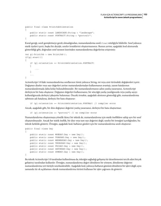 102FLASH IÇIN ACTIONSCRIPT 3.0 PROGRAMLAMA
ActionScript'te nesne tabanlı programlama
public final class PrintJobOrientation
{
public static const LANDSCAPE:String = "landscape";
public static const PORTRAIT:String = "portrait";
}
Kural gereği, sınıfı genişletmeye gerek olmadığından, numaralandırma sınıfı final niteliğiyle bildirilir. Sınıf yalnızca
statik üyeleri içerir, başka bir deyişle, sınıfın örneklerini oluşturmazsınız. Bunun yerine, aşağıdaki kod alıntısında
gösterildiği gibi, doğrudan sınıf nesnesi üzerinden numaralandırma değerlerine erişirsiniz:
var pj:PrintJob = new PrintJob();
if(pj.start())
{
if (pj.orientation == PrintJobOrientation.PORTRAIT)
{
...
}
...
}
ActionScript 3.0'daki numaralandırma sınıflarının tümü yalnızca String, int veya uint türündeki değişkenleri içerir.
Değişmez dizeler veya sayı değerleri yerine numaralandırmaları kullanmanın avantajı, yazım hatalarının
numaralandırmada daha kolay bulunabilmesidir. Bir numaralandırmanın adını yanlış yazarsanız, ActionScript
derleyicisi bir hata oluşturur. Değişmez değerleri kullanırsanız, bir sözcüğü yanlış yazdığınızda veya yanlış sayıyı
kullandığınızda derleyici şikayette bulunmaz. Önceki örnekte, aşağıdaki alıntının gösterdiği gibi, numaralandırma
sabitinin adı hatalıysa, derleyici bir hata oluşturur:
if (pj.orientation == PrintJobOrientation.PORTRAI) // compiler error
Ancak, aşağıdaki gibi, bir dize değişmez değerini yanlış yazarsanız, derleyici bir hata oluşturmaz:
if (pj.orientation == "portrai") // no compiler error
Numaralandırma oluşturmaya yönelik ikinci bir teknik de, numaralandırma için statik özelliklere sahip ayrı bir sınıf
oluşturulmasıdır. Ancak her statik özellik, bir dize veya tam sayı değerini değil, sınıfın bir örneğini içerdiğinden, bu
teknik farklılık gösterir. Örneğin, aşağıdaki kod, haftanın günleri için bir numaralandırma sınıfı oluşturur:
public final class Day
{
public static const MONDAY:Day = new Day();
public static const TUESDAY:Day = new Day();
public static const WEDNESDAY:Day = new Day();
public static const THURSDAY:Day = new Day();
public static const FRIDAY:Day = new Day();
public static const SATURDAY:Day = new Day();
public static const SUNDAY:Day = new Day();
}
Bu teknik ActionScript 3.0 tarafından kullanılmasa da, tekniğin sağladığı gelişmiş tür denetlemesini tercih eden birçok
geliştirici tarafından kullanılır. Örneğin, numaralandırma değeri döndüren bir yöntem, döndürme değerini
numaralandırma veri türüyle sınırlandırabilir. Aşağıdaki kod, yalnızca haftanın gününü döndüren bir işlevi değil, aynı
zamanda tür ek açıklaması olarak numaralandırma türünü kullanan bir işlev çağrısını da gösterir:
 