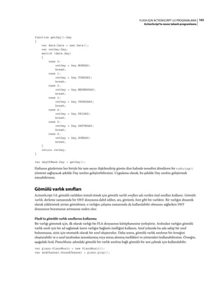 103FLASH IÇIN ACTIONSCRIPT 3.0 PROGRAMLAMA
ActionScript'te nesne tabanlı programlama
function getDay():Day
{
var date:Date = new Date();
var retDay:Day;
switch (date.day)
{
case 0:
retDay = Day.MONDAY;
break;
case 1:
retDay = Day.TUESDAY;
break;
case 2:
retDay = Day.WEDNESDAY;
break;
case 3:
retDay = Day.THURSDAY;
break;
case 4:
retDay = Day.FRIDAY;
break;
case 5:
retDay = Day.SATURDAY;
break;
case 6:
retDay = Day.SUNDAY;
break;
}
return retDay;
}
var dayOfWeek:Day = getDay();
Haftanın günlerinin her biriyle bir tam sayıyı ilişkilendirip günün dize halinde temsilini döndüren bir toString()
yöntemi sağlayacak şekilde Day sınıfını geliştirebilirsiniz. Uygulama olarak, bu şekilde Day sınıfını geliştirmek
isteyebilirsiniz.
Gömülü varlık sınıfları
ActionScript 3.0, gömülü varlıkları temsil etmek için gömülü varlık sınıfları adı verilen özel sınıfları kullanır. Gömülü
varlık, derleme zamanında bir SWF dosyasına dahil edilen, ses, görüntü, font gibi bir varlıktır. Bir varlığın dinamik
olarak yüklenmek yerine gömülmesi, o varlığın çalışma zamanında da kullanılabilir olmasını sağlarken SWF
dosyasının boyutunun artmasına neden olur.
Flash'ta gömülü varlık sınıflarını kullanma
Bir varlığı gömmek için, ilk olarak varlığı bir FLA dosyasının kütüphanesine yerleştirin. Ardından varlığın gömülü
varlık sınıfı için bir ad sağlamak üzere varlığın bağlantı özelliğini kullanın. Sınıf yolunda bu ada sahip bir sınıf
bulunmazsa, sizin için otomatik olarak bir sınıf oluşturulur. Daha sonra, gömülü varlık sınıfının bir örneğini
oluşturabilir ve o sınıf tarafından tanımlanmış veya miras alınmış özellikleri ve yöntemleri kullanabilirsiniz. Örneğin,
aşağıdaki kod, PianoMusic adındaki gömülü bir varlık sınıfına bağlı gömülü bir sesi çalmak için kullanılabilir:
var piano:PianoMusic = new PianoMusic();
var sndChannel:SoundChannel = piano.play();
 