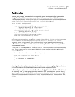 104FLASH IÇIN ACTIONSCRIPT 3.0 PROGRAMLAMA
ActionScript'te nesne tabanlı programlama
Arabirimler
Arabirim, ilgisiz nesnelerin birbiriyle iletişim kurmasına olanak sağlayan bir yöntem bildirimleri koleksiyonudur.
Örneğin, ActionScript 3.0, bir sınıfın olay nesnelerini işlemek için kullanabileceği yöntem bildirimlerini içeren
IEventDispatcher arabirimini tanımlar. IEventDispatcher arabirimi, nesnelerin birbirine olay nesnelerini iletmesi için
standart bir yol oluşturur. Aşağıdaki kod, IEventDispatcher arabiriminin tanımını gösterir:
public interface IEventDispatcher
{
function addEventListener(type:String, listener:Function,
useCapture:Boolean=false, priority:int=0,
useWeakReference:Boolean = false):void;
function removeEventListener(type:String, listener:Function,
useCapture:Boolean=false):void;
function dispatchEvent(event:Event):Boolean;
function hasEventListener(type:String):Boolean;
function willTrigger(type:String):Boolean;
}
Arabirimler, bir yöntemin arabirimi ile uygulaması arasındaki ayrımı esas alır. Bir yöntemin arabirimi, yöntemin adı,
tüm parametreleri ve döndürme türü gibi yöntemi çağırmak için gerekli olan tüm bilgileri içerir. Yöntemin
uygulaması, yalnızca arabirim bilgilerini değil, yöntemin davranışını yürüten çalıştırılabilir deyimleri de içerir.
Arabirim tanımı yalnızca yöntem arabirimlerini içerir ve arabirimi uygulayan tüm sınıflar, yöntem uygulamalarını
tanımlamaktan sorumludur.
ActionScript 3.0'da, EventDispatcher sınıfı, tüm IEventDispatcher arabirim yöntemlerini tanımlayıp yöntemlerin her
birine yöntem gövdeleri ekleyerek IEventDispatcher arabirimini uygular. Aşağıdaki kod, EventDispatcher sınıfı
tanımından bir alıntıdır:
public class EventDispatcher implements IEventDispatcher
{
function dispatchEvent(event:Event):Boolean
{
/* implementation statements */
}
...
}
IEventDispatcher arabirimi, olay nesnelerini işlemek ve IEventDispatcher arabirimini uygulayan diğer nesnelere de bu
olay nesnelerini iletmek için EventDispatcher örneklerinin kullandığı bir protokol görevi görür.
Arabirimin başka bir açıklaması da, veri türünü tıpkı sınıfın tanımladığı gibi tanımlamasıdır. Aynı şekilde, tıpkı sınıf
gibi, arabirim de tür ek açıklaması olarak kullanılabilir. Bir veri türü olarak arabirim, veri türü gerektiren is ve as
operatörleri gibi operatörlerle de kullanılabilir. Ancak sınıfın aksine, bir arabirim başlatılamaz. Bu ayrım da birçok
programcının arabirimleri soyut veri türleri olarak ve sınıfları da somut veri türleri olarak değerlendirmesine neden
olmuştur.
 