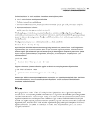 106FLASH IÇIN ACTIONSCRIPT 3.0 PROGRAMLAMA
ActionScript'te nesne tabanlı programlama
Arabirim uygulayan bir sınıfta, uygulanan yöntemlerin şunları yapması gerekir:
• public erişim denetimi tanımlayıcısını kullanma.
• Arabirim yöntemiyle aynı adı kullanma.
• Veri türlerinin her biri arabirim yöntemi parametresi veri türüyle eşleşen, aynı sayıda parametreye sahip olma.
• Aynı döndürme türünü kullanma.
public function foo(param:String):String {}
Ancak uyguladığınız yöntemlerin parametrelerini adlandırma şeklinizde esnekliğe sahip olursunuz. Uygulanan
yöntemdeki parametre sayısının ve her parametrenin veri türünün, arabirim yöntemininkilerle eşleşmesi gerekse de,
parametre adlarının eşleşmesi gerekmez. Örneğin, önceki örnekte, Alpha.foo() yönteminin parametresi param
olarak adlandırılır:
Ancak parametre, IAlpha.foo() arabirim yönteminde str olarak adlandırılır:
function foo(str:String):String;
Ayrıca varsayılan parametre değerlerinde de esnekliğe sahip olursunuz. Bir arabirim tanımı, varsayılan parametre
değerlerine sahip işlev bildirimleri içerebilir. Böyle bir işlev bildirimini uygulayan yöntemin, arabirim tanımında
belirtilen değerle aynı veri türünün üyesi olan bir varsayılan parametre değerine sahip olması gerekir ancak gerçek
değerin eşleşmesi gerekmez. Örneğin, aşağıdaki kod, 3 varsayılan parametre değerine sahip bir yöntemi içeren
arabirimi tanımlar:
interface IGamma
{
function doSomething(param:int = 3):void;
}
Aşağıdaki sınıf tanımı, Igamma arabirimini uygular ancak farklı bir varsayılan parametre değeri kullanır:
class Gamma implements IGamma
{
public function doSomething(param:int = 4):void {}
}
Bu esnekliğin nedeni, arabirim uygulama kurallarının özellikle veri türü uyumluluğunu sağlamak üzere tasarlanmış
olması ve aynı parametre adları ve varsayılan parametre değerlerinin zorunlu tutulmasının, bu hedefin elde
edilmesinde gerekli olmamasıdır.
Miras
Miras, programcıların varolan sınıfları esas alarak yeni sınıflar geliştirmesine olanak sağlayan bir kod yeniden
kullanım şeklidir. Varolan sınıflar genellikle temel sınıflar veya üst sınıflar olarak ifade edilirken, yeni sınıflar genellikle
alt sınıflar olarak adlandırılır. Mirasın en büyük avantajı, siz bir temel sınıftaki kodu yeniden kullanırken varolan kodu
değiştirmeden bırakmanıza olanak sağlamasıdır. Üstelik miras, diğer sınıfların temel sınıfla etkileşim kurma şekli
üzerinde herhangi bir değişiklik gerektirmez. Tamamen test edilmiş veya hala kullanımda olabilecek varolan bir sınıfı
değiştirmek yerine, mirası kullanarak sınıfı, ek özellik ve yöntemlerle genişletebileceğiniz tümleşik bir modül olarak
değerlendirebilirsiniz. Aynı şekilde, bir sınıfın başka bir sınıftan miras aldığını belirtmek için extends anahtar
sözcüğünü kullanırsınız.
 