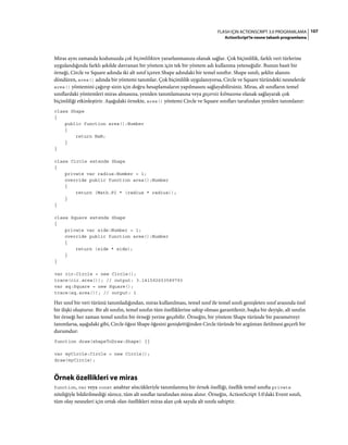 107FLASH IÇIN ACTIONSCRIPT 3.0 PROGRAMLAMA
ActionScript'te nesne tabanlı programlama
Miras aynı zamanda kodunuzda çok biçimlilikten yararlanmanıza olanak sağlar. Çok biçimlilik, farklı veri türlerine
uygulandığında farklı şekilde davranan bir yöntem için tek bir yöntem adı kullanma yeteneğidir. Bunun basit bir
örneği, Circle ve Square adında iki alt sınıf içeren Shape adındaki bir temel sınıftır. Shape sınıfı, şeklin alanını
döndüren, area() adında bir yöntemi tanımlar. Çok biçimlilik uygulanıyorsa, Circle ve Square türündeki nesnelerde
area() yöntemini çağırıp sizin için doğru hesaplamaların yapılmasını sağlayabilirsiniz. Miras, alt sınıfların temel
sınıflardaki yöntemleri miras almasına, yeniden tanımlamasına veya geçersiz kılmasına olanak sağlayarak çok
biçimliliği etkinleştirir. Aşağıdaki örnekte, area() yöntemi Circle ve Square sınıfları tarafından yeniden tanımlanır:
class Shape
{
public function area():Number
{
return NaN;
}
}
class Circle extends Shape
{
private var radius:Number = 1;
override public function area():Number
{
return (Math.PI * (radius * radius));
}
}
class Square extends Shape
{
private var side:Number = 1;
override public function area():Number
{
return (side * side);
}
}
var cir:Circle = new Circle();
trace(cir.area()); // output: 3.141592653589793
var sq:Square = new Square();
trace(sq.area()); // output: 1
Her sınıf bir veri türünü tanımladığından, miras kullanılması, temel sınıf ile temel sınıfı genişleten sınıf arasında özel
bir ilişki oluşturur. Bir alt sınıfın, temel sınıfın tüm özelliklerine sahip olması garantilenir, başka bir deyişle, alt sınıfın
bir örneği her zaman temel sınıfın bir örneği yerine geçebilir. Örneğin, bir yöntem Shape türünde bir parametreyi
tanımlarsa, aşağıdaki gibi, Circle öğesi Shape öğesini genişlettiğinden Circle türünde bir argüman iletilmesi geçerli bir
durumdur:
function draw(shapeToDraw:Shape) {}
var myCircle:Circle = new Circle();
draw(myCircle);
Örnek özellikleri ve miras
function, var veya const anahtar sözcükleriyle tanımlanmış bir örnek özelliği, özellik temel sınıfta private
niteliğiyle bildirilmediği sürece, tüm alt sınıflar tarafından miras alınır. Örneğin, ActionScript 3.0'daki Event sınıfı,
tüm olay nesneleri için ortak olan özellikleri miras alan çok sayıda alt sınıfa sahiptir.
 