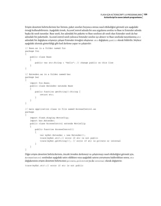 109FLASH IÇIN ACTIONSCRIPT 3.0 PROGRAMLAMA
ActionScript'te nesne tabanlı programlama
Erişim denetimi belirticilerinin her birinin, paket sınırları boyunca mirası nasıl etkilediğini görmek için aşağıdaki
örneği kullanabilirsiniz. Aşağıdaki örnek, AccessControl adında bir ana uygulama sınıfını ve Base ve Extender adında
başka iki sınıfı tanımlar. Base sınıfı, foo adındaki bir pakette ve Base sınıfının alt sınıfı olan Extender sınıfı da bar
adındaki bir pakettedir. AccessControl sınıfı yalnızca Extender sınıfını içe aktarır ve Base sınıfında tanımlanmış str
adındaki bir değişkene erişmeye çalışan Extender örneğini oluşturur. str değişkeni, public olarak bildirilir, böylece
aşağıdaki alıntıda gösterildiği gibi kod derleme yapar ve çalıştırılır:
// Base.as in a folder named foo
package foo
{
public class Base
{
public var str:String = "hello"; // change public on this line
}
}
// Extender.as in a folder named bar
package bar
{
import foo.Base;
public class Extender extends Base
{
public function getString():String {
return str;
}
}
}
// main application class in file named AccessControl.as
package
{
import flash.display.MovieClip;
import bar.Extender;
public class AccessControl extends MovieClip
{
public function AccessControl()
{
var myExt:Extender = new Extender();
trace(myExt.str);// error if str is not public
trace(myExt.getString()); // error if str is private or internal
}
}
}
Diğer erişim denetimi belirticilerinin, önceki örnekte derlemeyi ve çalıştırmayı nasıl etkilediğini görmek için,
AccessControl sınıfından aşağıdaki satırı sildikten veya aşağıdaki satırın yorumunu kaldırdıktan sonra, str
değişkeninin erişim denetimi belirticisini private, protected ya da internal olarak değiştirin:
trace(myExt.str);// error if str is not public
 