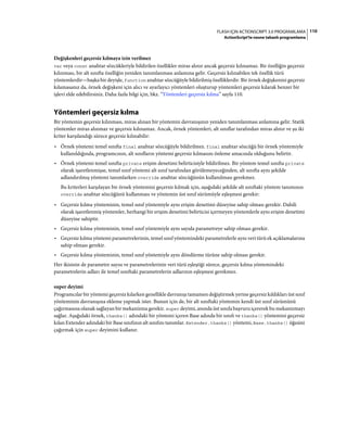 110FLASH IÇIN ACTIONSCRIPT 3.0 PROGRAMLAMA
ActionScript'te nesne tabanlı programlama
Değişkenleri geçersiz kılmaya izin verilmez
var veya const anahtar sözcükleriyle bildirilen özellikler miras alınır ancak geçersiz kılınamaz. Bir özelliğin geçersiz
kılınması, bir alt sınıfta özelliğin yeniden tanımlanması anlamına gelir. Geçersiz kılınabilen tek özellik türü
yöntemlerdir—başka bir deyişle, function anahtar sözcüğüyle bildirilmiş özelliklerdir. Bir örnek değişkenini geçersiz
kılamasanız da, örnek değişkeni için alıcı ve ayarlayıcı yöntemleri oluşturup yöntemleri geçersiz kılarak benzer bir
işlevi elde edebilirsiniz. Daha fazla bilgi için, bkz. “Yöntemleri geçersiz kılma” sayfa 110.
Yöntemleri geçersiz kılma
Bir yöntemin geçersiz kılınması, miras alınan bir yöntemin davranışının yeniden tanımlanması anlamına gelir. Statik
yöntemler miras alınmaz ve geçersiz kılınamaz. Ancak, örnek yöntemleri, alt sınıflar tarafından miras alınır ve şu iki
kriter karşılandığı sürece geçersiz kılınabilir:
• Örnek yöntemi temel sınıfta final anahtar sözcüğüyle bildirilmez. final anahtar sözcüğü bir örnek yöntemiyle
kullanıldığında, programcının, alt sınıfların yöntemi geçersiz kılmasını önleme amacında olduğunu belirtir.
• Örnek yöntemi temel sınıfta private erişim denetimi belirticisiyle bildirilmez. Bir yöntem temel sınıfta private
olarak işaretlenmişse, temel sınıf yöntemi alt sınıf tarafından görülemeyeceğinden, alt sınıfta aynı şekilde
adlandırılmış yöntemi tanımlarken override anahtar sözcüğünün kullanılması gerekmez.
Bu kriterleri karşılayan bir örnek yöntemini geçersiz kılmak için, aşağıdaki şekilde alt sınıftaki yöntem tanımının
override anahtar sözcüğünü kullanması ve yöntemin üst sınıf sürümüyle eşleşmesi gerekir:
• Geçersiz kılma yönteminin, temel sınıf yöntemiyle aynı erişim denetimi düzeyine sahip olması gerekir. Dahili
olarak işaretlenmiş yöntemler, herhangi bir erişim denetimi belirticisi içermeyen yöntemlerle aynı erişim denetimi
düzeyine sahiptir.
• Geçersiz kılma yönteminin, temel sınıf yöntemiyle aynı sayıda parametreye sahip olması gerekir.
• Geçersiz kılma yöntemi parametrelerinin, temel sınıf yöntemindeki parametrelerle aynı veri türü ek açıklamalarına
sahip olması gerekir.
• Geçersiz kılma yönteminin, temel sınıf yöntemiyle aynı döndürme türüne sahip olması gerekir.
Her ikisinin de parametre sayısı ve parametrelerinin veri türü eşleştiği sürece, geçersiz kılma yöntemindeki
parametrelerin adları ile temel sınıftaki parametrelerin adlarının eşleşmesi gerekmez.
super deyimi
Programcılar bir yöntemi geçersiz kılarken genellikle davranışı tamamen değiştirmek yerine geçersiz kıldıkları üst sınıf
yönteminin davranışına ekleme yapmak ister. Bunun için de, bir alt sınıftaki yöntemin kendi üst sınıf sürümünü
çağırmasına olanak sağlayan bir mekanizma gerekir. super deyimi, anında üst sınıfa başvuru içererek bu mekanizmayı
sağlar. Aşağıdaki örnek, thanks() adındaki bir yöntemi içeren Base adında bir sınıfı ve thanks() yöntemini geçersiz
kılan Extender adındaki bir Base sınıfının alt sınıfını tanımlar. Extender.thanks() yöntemi, Base.thanks() öğesini
çağırmak için super deyimini kullanır.
 