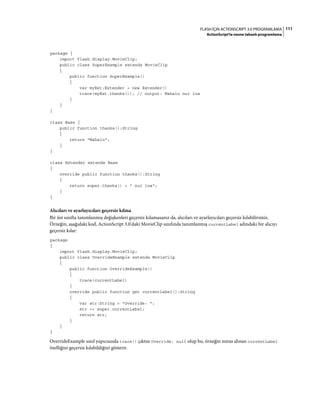 111FLASH IÇIN ACTIONSCRIPT 3.0 PROGRAMLAMA
ActionScript'te nesne tabanlı programlama
package {
import flash.display.MovieClip;
public class SuperExample extends MovieClip
{
public function SuperExample()
{
var myExt:Extender = new Extender()
trace(myExt.thanks()); // output: Mahalo nui loa
}
}
}
class Base {
public function thanks():String
{
return "Mahalo";
}
}
class Extender extends Base
{
override public function thanks():String
{
return super.thanks() + " nui loa";
}
}
Alıcıları ve ayarlayıcıları geçersiz kılma
Bir üst sınıfta tanımlanmış değişkenleri geçersiz kılamasanız da, alıcıları ve ayarlayıcıları geçersiz kılabilirsiniz.
Örneğin, aşağıdaki kod, ActionScript 3.0'daki MovieClip sınıfında tanımlanmış currentLabel adındaki bir alıcıyı
geçersiz kılar:
package
{
import flash.display.MovieClip;
public class OverrideExample extends MovieClip
{
public function OverrideExample()
{
trace(currentLabel)
}
override public function get currentLabel():String
{
var str:String = "Override: ";
str += super.currentLabel;
return str;
}
}
}
OverrideExample sınıf yapıcısında trace() çıktısı Override: null olup bu, örneğin miras alınan currentLabel
özelliğini geçersiz kılabildiğini gösterir.
 