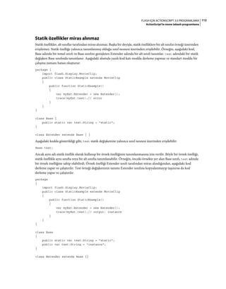 112FLASH IÇIN ACTIONSCRIPT 3.0 PROGRAMLAMA
ActionScript'te nesne tabanlı programlama
Statik özellikler miras alınmaz
Statik özellikler, alt sınıflar tarafından miras alınmaz. Başka bir deyişle, statik özelliklere bir alt sınıfın örneği üzerinden
erişilemez. Statik özelliğe yalnızca tanımlanmış olduğu sınıf nesnesi üzerinden erişilebilir. Örneğin, aşağıdaki kod,
Base adında bir temel sınıfı ve Base sınıfını genişleten Extender adında bir alt sınıfı tanımlar. test adındaki bir statik
değişken Base sınıfında tanımlanır. Aşağıdaki alıntıda yazılı kod katı modda derleme yapmaz ve standart modda bir
çalışma zamanı hatası oluşturur.
package {
import flash.display.MovieClip;
public class StaticExample extends MovieClip
{
public function StaticExample()
{
var myExt:Extender = new Extender();
trace(myExt.test);// error
}
}
}
class Base {
public static var test:String = "static";
}
class Extender extends Base { }
Aşağıdaki kodda gösterildiği gibi, test statik değişkenine yalnızca sınıf nesnesi üzerinden erişilebilir:
Base.test;
Ancak aynı adı statik özellik olarak kullanıp bir örnek özelliğinin tanımlanmasına izin verilir. Böyle bir örnek özelliği,
statik özellikle aynı sınıfta veya bir alt sınıfta tanımlanabilir. Örneğin, önceki örnekte yer alan Base sınıfı, test adında
bir örnek özelliğine sahip olabilirdi. Örnek özelliği Extender sınıfı tarafından miras alındığından, aşağıdaki kod
derleme yapar ve çalıştırılır. Test örneği değişkeninin tanımı Extender sınıfına kopyalanmayıp taşınırsa da kod
derleme yapar ve çalıştırılır.
package
{
import flash.display.MovieClip;
public class StaticExample extends MovieClip
{
public function StaticExample()
{
var myExt:Extender = new Extender();
trace(myExt.test);// output: instance
}
}
}
class Base
{
public static var test:String = "static";
public var test:String = "instance";
}
class Extender extends Base {}
 
