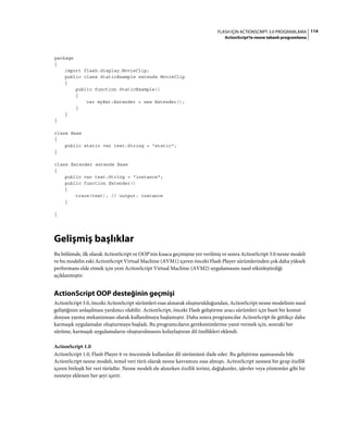 114FLASH IÇIN ACTIONSCRIPT 3.0 PROGRAMLAMA
ActionScript'te nesne tabanlı programlama
package
{
import flash.display.MovieClip;
public class StaticExample extends MovieClip
{
public function StaticExample()
{
var myExt:Extender = new Extender();
}
}
}
class Base
{
public static var test:String = "static";
}
class Extender extends Base
{
public var test:String = "instance";
public function Extender()
{
trace(test); // output: instance
}
}
Gelişmiş başlıklar
Bu bölümde, ilk olarak ActionScript ve OOP'nin kısaca geçmişine yer verilmiş ve sonra ActionScript 3.0 nesne modeli
ve bu modelin eski ActionScript Virtual Machine (AVM1) içeren önceki Flash Player sürümlerinden çok daha yüksek
performans elde etmek için yeni ActionScript Virtual Machine (AVM2) uygulamasını nasıl etkinleştirdiği
açıklanmıştır.
ActionScript OOP desteğinin geçmişi
ActionScript 3.0, önceki ActionScript sürümleri esas alınarak oluşturulduğundan, ActionScript nesne modelinin nasıl
geliştiğinin anlaşılması yardımcı olabilir. ActionScript, önceki Flash geliştirme aracı sürümleri için basit bir komut
dosyası yazma mekanizması olarak kullanılmaya başlamıştır. Daha sonra programcılar ActionScript ile gittikçe daha
karmaşık uygulamalar oluşturmaya başladı. Bu programcıların gereksinimlerine yanıt vermek için, sonraki her
sürüme, karmaşık uygulamaların oluşturulmasını kolaylaştıran dil özellikleri eklendi.
ActionScript 1.0
ActionScript 1.0, Flash Player 6 ve öncesinde kullanılan dil sürümünü ifade eder. Bu geliştirme aşamasında bile
ActionScript nesne modeli, temel veri türü olarak nesne kavramını esas almıştı. ActionScript nesnesi bir grup özellik
içeren birleşik bir veri türüdür. Nesne modeli ele alınırken özellik terimi, değişkenler, işlevler veya yöntemler gibi bir
nesneye eklenen her şeyi içerir.
 