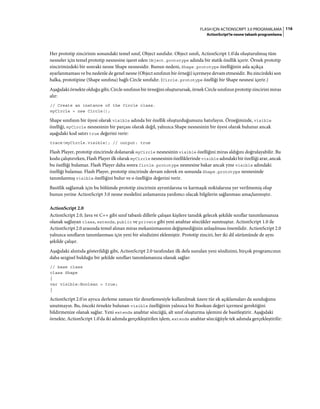 116FLASH IÇIN ACTIONSCRIPT 3.0 PROGRAMLAMA
ActionScript'te nesne tabanlı programlama
Her prototip zincirinin sonundaki temel sınıf, Object sınıfıdır. Object sınıfı, ActionScript 1.0'da oluşturulmuş tüm
nesneler için temel prototip nesnesine işaret eden Object.prototype adında bir statik özellik içerir. Örnek prototip
zincirimizdeki bir sonraki nesne Shape nesnesidir. Bunun nedeni, Shape.prototype özelliğinin asla açıkça
ayarlanmaması ve bu nedenle de genel nesne (Object sınıfının bir örneği) içermeye devam etmesidir. Bu zincirdeki son
halka, prototipine (Shape sınıfına) bağlı Circle sınıfıdır. (Circle.prototype özelliği bir Shape nesnesi içerir.)
Aşağıdaki örnekte olduğu gibi, Circle sınıfının bir örneğini oluşturursak, örnek Circle sınıfının prototip zincirini miras
alır:
// Create an instance of the Circle class.
myCircle = new Circle();
Shape sınıfının bir üyesi olarak visible adında bir özellik oluşturduğumuzu hatırlayın. Örneğimizde, visible
özelliği, myCircle nesnesinin bir parçası olarak değil, yalnızca Shape nesnesinin bir üyesi olarak bulunur ancak
aşağıdaki kod satırı true değerini verir:
trace(myCircle.visible); // output: true
Flash Player, prototip zincirinde dolanarak myCircle nesnesinin visible özelliğini miras aldığını doğrulayabilir. Bu
kodu çalıştırırken, Flash Player ilk olarak myCircle nesnesinin özelliklerinde visible adındaki bir özelliği arar, ancak
bu özelliği bulamaz. Flash Player daha sonra Circle.prototype nesnesine bakar ancak yine visible adındaki
özelliği bulamaz. Flash Player, prototip zincirinde devam ederek en sonunda Shape.prototype nesnesinde
tanımlanmış visible özelliğini bulur ve o özelliğin değerini verir.
Basitlik sağlamak için bu bölümde prototip zincirinin ayrıntılarına ve karmaşık noktalarına yer verilmemiş olup
bunun yerine ActionScript 3.0 nesne modelini anlamanıza yardımcı olacak bilgilerin sağlanması amaçlanmıştır.
ActionScript 2.0
ActionScript 2.0, Java ve C++ gibi sınıf tabanlı dillerle çalışan kişilere tanıdık gelecek şekilde sınıflar tanımlamanıza
olanak sağlayan class, extends, public ve private gibi yeni anahtar sözcükler sunmuştur. ActionScript 1.0 ile
ActionScript 2.0 arasında temel alınan miras mekanizmasının değişmediğinin anlaşılması önemlidir. ActionScript 2.0
yalnızca sınıfların tanımlanması için yeni bir sözdizimi eklemiştir. Prototip zinciri, her iki dil sürümünde de aynı
şekilde çalışır.
Aşağıdaki alıntıda gösterildiği gibi, ActionScript 2.0 tarafından ilk defa sunulan yeni sözdizimi, birçok programcının
daha sezgisel bulduğu bir şekilde sınıfları tanımlamanıza olanak sağlar:
// base class
class Shape
{
var visible:Boolean = true;
}
ActionScript 2.0'ın ayrıca derleme zamanı tür denetlemesiyle kullanılmak üzere tür ek açıklamaları da sunduğunu
unutmayın. Bu, önceki örnekte bulunan visible özelliğinin yalnızca bir Boolean değeri içermesi gerektiğini
bildirmenize olanak sağlar. Yeni extends anahtar sözcüğü, alt sınıf oluşturma işlemini de basitleştirir. Aşağıdaki
örnekte, ActionScript 1.0'da iki adımda gerçekleştirilen işlem, extends anahtar sözcüğüyle tek adımda gerçekleştirilir:
 