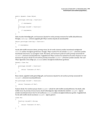 119FLASH IÇIN ACTIONSCRIPT 3.0 PROGRAMLAMA
ActionScript'te nesne tabanlı programlama
public dynamic class Object
{
prototype.toString = function()
{
// statements
};
prototype.valueOf = function()
{
// statements
};
}
Daha önceden belirtildiği gibi, sınıf tanımının dışında bir sınıfın prototip nesnesine bir özellik ekleyebilirsiniz.
Örneğin, toString() yöntemi aşağıdaki gibi Object sınıfının dışında da tanımlanabilir:
Object.prototype.toString = function()
{
// statements
};
Ancak sabit özellik mirasının aksine, prototip mirası, bir alt sınıfta yöntemi yeniden tanımlamak istediğinizde
override anahtar sözcüğünü gerektirmez. Örneğin. Object sınıfının bir alt sınıfında valueOf() yöntemini yeniden
tanımlamak istiyorsanız, üç seçeneğiniz vardır. İlk olarak, sınıf tanımının içinde alt sınıfın prototip nesnesinde bir
valueOf() yöntemini tanımlayabilirsiniz. Aşağıdaki kod, Object sınıfının Foo adında bir alt sınıfını oluşturur ve sınıf
tanımının bir parçası olarak Foo alt sınıfının prototip nesnesinde valueOf() yöntemini yeniden tanımlar. Her sınıf
Object öğesinden miras aldığı için, extends anahtar sözcüğünün kullanılması gerekmez.
dynamic class Foo
{
prototype.valueOf = function()
{
return "Instance of Foo";
};
}
İkinci olarak, aşağıdaki kodda gösterildiği gibi, sınıf tanımının dışında Foo alt sınıfının prototip nesnesinde bir
valueOf() yöntemini tanımlayabilirsiniz:
Foo.prototype.valueOf = function()
{
return "Instance of Foo";
};
Üçüncü olarak, Foo sınıfının parçası olarak valueOf() adında bir sabit özellik tanımlayabilirsiniz. Bu teknik, sabit
özellik mirası ile prototip mirasını karma olarak kullandığından diğer tekniklerden farklıdır. valueOf() öğesini
yeniden tanımlamak isteyen tüm Foo alt sınıflarının override anahtar sözcüğünü kullanması gerekir. Aşağıdaki kod,
Foo'da sabit özellik olarak tanımlanan valueOf() öğesini gösterir:
class Foo
{
function valueOf():String
{
return "Instance of Foo";
}
}
 