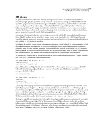 120FLASH IÇIN ACTIONSCRIPT 3.0 PROGRAMLAMA
ActionScript'te nesne tabanlı programlama
AS3 ad alanı
İki ayrı miras mekanizması, sabit özellik mirası ve prototip mirasının olması, çekirdek sınıfların özellikleri ve
yöntemleriyle ilgili ilginç bir uyumluluk zorluğu oluşturur. ActionScript'in esas aldığı ECMAScript dil belirtimiyle
uyumluluk için prototip mirasının kullanılması gerekir, başka bir deyişle, çekirdek sınıfın özellikleri ve yöntemleri o
sınıfın prototip nesnesinde tanımlanır. Diğer yandan, ActionScript 3.0 ile uyumluluk için sabit özellik mirasının
kullanılması gerekir, başka bir deyişle, çekirdek sınıfın özellikleri ve yöntemleri, const, var ve function anahtar
sözcükleri kullanılarak sınıf tanımında tanımlanır. Üstelik, prototip sürümleri yerine sabit özelliklerin kullanılması,
çalışma zamanı performansında önemli ölçüde artış sağlayabilir.
ActionScript 3.0, çekirdek sınıfları için hem prototip mirasını hem de sabit özellik mirasını kullanarak bu sorunu
çözer. Çekirdek sınıfların her biri iki özellik ve yöntem kümesi içerir. Kümelerden biri, ECMAScript belirtimiyle
uyumluluk sağlamak için prototip nesnesinde tanımlanırken, diğeri de ActionScript 3.0 ile uyumluluk sağlamak üzere
sabit özellikler ve AS3 ad alanıyla tanımlanır.
AS3 ad alanı, iki özellik ve yöntem kümesi arasında seçim yapılmasına yönelik kullanışlı bir mekanizma sağlar. AS3 ad
alanını kullanmazsanız, çekirdek sınıfın bir örneği, çekirdek sınıfın prototip nesnesinde tanımlanan özellikleri ve
yöntemleri miras alır. Sabit özellikler her zaman prototip özelliklerden daha çok tercih edildiği için, AS3 ad alanını
kullanmaya karar verirseniz, çekirdek sınıfın bir örneği AS3 sürümlerini miras alır. Başka bir deyişle, kullanılabilir bir
sabit özellik olduğunda, aynı ada sahip olan prototip özelliği yerine her zaman bu sabit özellik kullanılır.
Bir özelliğin veya yöntemin AS3 ad alanı sürümünü AS3 ad alanıyla niteleyerek kullanabilirsiniz. Örneğin, aşağıdaki
kod, Array.pop() yönteminin AS3 sürümünü kullanır:
var nums:Array = new Array(1, 2, 3);
nums.AS3::pop();
trace(nums); // output: 1,2
Alternatif olarak, bir kod bloğu içindeki tüm tanımlar için AS3 ad alanını açmak üzere use namespace direktifini
kullanabilirsiniz. Örneğin, aşağıdaki kod, pop() ve push() yöntemleri için AS3 ad alanını açmak üzere use
namespace direktifini kullanır:
use namespace AS3;
var nums:Array = new Array(1, 2, 3);
nums.pop();
nums.push(5);
trace(nums) // output: 1,2,5
ActionScript 3.0 ayrıca programınızın tamamına AS3 ad alanı uygulayabilmenizi sağlamak üzere her özellik kümesi
için derleyici seçenekleri sağlar. -as3 derleyici seçeneği, AS3 ad alanını temsil ederken, -es derleyici seçeneği de
prototip mirası seçeneğini (es, ECMAScript'i ifade eder) temsil eder. Programınızın tamamı için AS3 ad alanını açmak
üzere, -as3 derleyici seçeneğini true değerine ve -es derleyici seçeneğini de false değerine ayarlayın. Prototip
sürümlerini kullanmak için, derleyici seçeneklerini karşıt değerlere ayarlayın. Adobe Flex Builder 3 ve Adobe Flash
CS4 Professional için varsayılan derleyici ayarları şunlardır: -as3 = true ve -es = false.
Herhangi bir çekirdek sınıfı genişletmeyi ve herhangi bir yöntemi geçersiz kılmayı planlıyorsanız, geçersiz kılınmış bir
yöntemi nasıl bildirmeniz gerektiğini AS3 ad alanının nasıl etkileyebildiğini anlamanız gerekir. AS3 ad alanını
kullanıyorsanız, çekirdek sınıf yönteminin herhangi bir yöntem geçersiz kılması, override niteliğiyle birlikte AS3 ad
alanını da kullanmalıdır. AS3 ad alanını kullanmıyor ve bir alt sınıfta çekirdek sınıf yöntemini yeniden tanımlamak
istiyorsanız, AS3 ad alanını veya override anahtar sözcüğünü kullanmamanız gerekir.
 