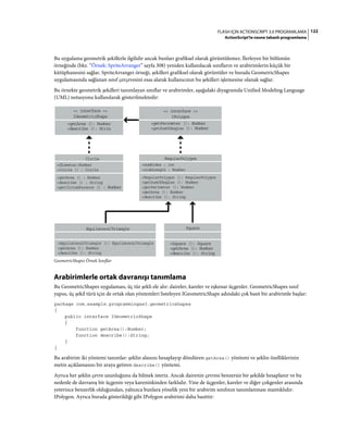 122FLASH IÇIN ACTIONSCRIPT 3.0 PROGRAMLAMA
ActionScript'te nesne tabanlı programlama
Bu uygulama geometrik şekillerle ilgilidir ancak bunları grafiksel olarak görüntülemez. İlerleyen bir bölümün
örneğinde (bkz. “Örnek: SpriteArranger” sayfa 308) yeniden kullanılacak sınıfların ve arabirimlerin küçük bir
kütüphanesini sağlar. SpriteArranger örneği, şekilleri grafiksel olarak görüntüler ve burada GeometricShapes
uygulamasında sağlanan sınıf çerçevesini esas alarak kullanıcının bu şekilleri işlemesine olanak sağlar.
Bu örnekte geometrik şekilleri tanımlayan sınıflar ve arabirimler, aşağıdaki diyagramda Unified Modeling Language
(UML) notasyonu kullanılarak gösterilmektedir:
GeometricShapes Örnek Sınıflar
Arabirimlerle ortak davranışı tanımlama
Bu GeometricShapes uygulaması, üç tür şekli ele alır: daireler, kareler ve eşkenar üçgenler. GeometricShapes sınıf
yapısı, üç şekil türü için de ortak olan yöntemleri listeleyen IGeometricShape adındaki çok basit bir arabirimle başlar:
package com.example.programmingas3.geometricshapes
{
public interface IGeometricShape
{
function getArea():Number;
function describe():String;
}
}
Bu arabirim iki yöntemi tanımlar: şeklin alanını hesaplayıp döndüren getArea() yöntemi ve şeklin özelliklerinin
metin açıklamasını bir araya getiren describe() yöntemi.
Ayrıca her şeklin çevre uzunluğunu da bilmek isteriz. Ancak dairenin çevresi benzersiz bir şekilde hesaplanır ve bu
nedenle de davranış bir üçgenin veya kareninkinden farklıdır. Yine de üçgenler, kareler ve diğer çokgenler arasında
yeterince benzerlik olduğundan, yalnızca bunlara yönelik yeni bir arabirim sınıfının tanımlanması mantıklıdır:
IPolygon. Ayrıca burada gösterildiği gibi IPolygon arabirimi daha basittir:
<< interface >>
IGeometricShape
+getArea (): Number
+describe (): Strin
<< interface >>
IPolygon
+getPerimeter (): Number
+getSumOfAngles (): Number
Circle
+diameter:Number
+Circle () : Circle
+getArea () : Number
+describe () : String
+getCircumference () : Number
+numSides : int
+sideLength : Number
+RegularPolygon (): RegularPolygon
+getSumOfAngles (): Number
+getPerimeter (): Number
+getArea (): Number
+describe (): String
RegularPolygon
+EquilateralTriangle (): EquilateralTriangle
+getArea (): Number
+describe (): String
EquilateralTriangle
+Square (): Square
+getArea (): Number
+describe (): String
Square
 