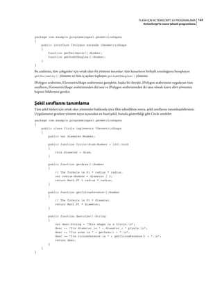 123FLASH IÇIN ACTIONSCRIPT 3.0 PROGRAMLAMA
ActionScript'te nesne tabanlı programlama
package com.example.programmingas3.geometricshapes
{
public interface IPolygon extends IGeometricShape
{
function getPerimeter():Number;
function getSumOfAngles():Number;
}
}
Bu arabirim, tüm çokgenler için ortak olan iki yöntemi tanımlar: tüm kenarların birleşik uzunluğunu hesaplayan
getPerimeter() yöntemi ve tüm iç açıları toplayan getSumOfAngles() yöntemi.
IPolygon arabirimi, IGeometricShape arabirimini genişletir, başka bir deyişle, IPolygon arabirimini uygulayan tüm
sınıfların, IGeometricShape arabiriminden iki tane ve IPolygon arabiriminden iki tane olmak üzere dört yöntemin
hepsini bildirmesi gerekir.
Şekil sınıflarını tanımlama
Tüm şekil türleri için ortak olan yöntemler hakkında iyice fikir edindikten sonra, şekil sınıflarını tanımlayabilirsiniz.
Uygulamanız gereken yöntem sayısı açısından en basit şekil, burada gösterildiği gibi Circle sınıfıdır:
package com.example.programmingas3.geometricshapes
{
public class Circle implements IGeometricShape
{
public var diameter:Number;
public function Circle(diam:Number = 100):void
{
this.diameter = diam;
}
public function getArea():Number
{
// The formula is Pi * radius * radius.
var radius:Number = diameter / 2;
return Math.PI * radius * radius;
}
public function getCircumference():Number
{
// The formula is Pi * diameter.
return Math.PI * diameter;
}
public function describe():String
{
var desc:String = "This shape is a Circle.n";
desc += "Its diameter is " + diameter + " pixels.n";
desc += "Its area is " + getArea() + ".n";
desc += "Its circumference is " + getCircumference() + ".n";
return desc;
}
}
}
 