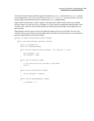 124FLASH IÇIN ACTIONSCRIPT 3.0 PROGRAMLAMA
ActionScript'te nesne tabanlı programlama
Circle sınıfı, IGeometricShape arabirimini uygular, bu nedenle hem getArea() yöntemi hem de describe() yöntemi
için kod sağlamalıdır. Ayrıca, Circle sınıfı için benzersiz olan getCircumference() yöntemini tanımlar. Circle sınıfı
da diğer çokgen sınıflarında bulunmayan bir özellik olarak diameter özelliğini bildirir.
Diğer iki şekil türü olan kareler ve eşkenar üçgenler, ortak başka şeylere sahiptir: bunların her biri eşit uzunlukta
kenarlara sahiptir ve her ikisi için de çevre uzunluğunu ve iç açıları toplamını hesaplamakta kullanabileceğiniz ortak
formüller vardır. Aslında bu ortak formüller, gelecekte de tanımlamanız gerekecek diğer normal çokgenler için de
geçerli olacaktır.
RegularPolygon sınıfı hem Square sınıfı hem de EquilateralTriangle sınıfı için üst sınıf olacaktır. Üst sınıf, ortak
yöntemleri tek bir yerde tanımlamanıza olanak sağlar, böylece alt sınıfların her birinde bunları ayrı ayrı tanımlamanız
gerekmez. RegularPolygon sınıfının kodu şöyledir:
package com.example.programmingas3.geometricshapes
{
public class RegularPolygon implements IPolygon
{
public var numSides:int;
public var sideLength:Number;
public function RegularPolygon(len:Number = 100, sides:int = 3):void
{
this.sideLength = len;
this.numSides = sides;
}
public function getArea():Number
{
// This method should be overridden in subclasses.
return 0;
}
public function getPerimeter():Number
{
return sideLength * numSides;
}
public function getSumOfAngles():Number
{
if (numSides >= 3)
 