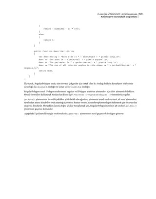 125FLASH IÇIN ACTIONSCRIPT 3.0 PROGRAMLAMA
ActionScript'te nesne tabanlı programlama
{
return ((numSides - 2) * 180);
}
else
{
return 0;
}
}
public function describe():String
{
var desc:String = "Each side is " + sideLength + " pixels long.n";
desc += "Its area is " + getArea() + " pixels square.n";
desc += "Its perimeter is " + getPerimeter() + " pixels long.n";
desc += "The sum of all interior angles in this shape is " + getSumOfAngles() + "
degrees.n";
return desc;
}
}
}
İlk olarak, RegularPolygon sınıfı, tüm normal çokgenler için ortak olan iki özelliği bildirir: kenarların her birinin
uzunluğu (sideLength özelliği) ve kenar sayısı (numSides özelliği).
RegularPolygon sınıfı IPolygon arabirimini uygular ve IPolygon arabirim yöntemleri için dört yöntemi de bildirir.
Ortak formülleri kullanarak bunlardan ikisini (getPerimeter() ve getSumOfAngles() yöntemleri) uygular.
getArea() yönteminin formülü şekilden şekle farklı olacağından, yöntemin temel sınıf sürümü, alt sınıf yöntemleri
tarafından miras alınabilen ortak mantığı içeremez. Bunun yerine, alanın hesaplanmadığını belirtmek için 0 varsayılan
değerini döndürür. Her şeklin alanını doğru şekilde hesaplamak için, RegularPolygon sınıfının alt sınıfları, getArea()
yöntemini geçersiz kılmalıdır.
Aşağıdaki EquilateralTriangle sınıfının kodu, getArea() yönteminin nasıl geçersiz kılındığını gösterir:
 