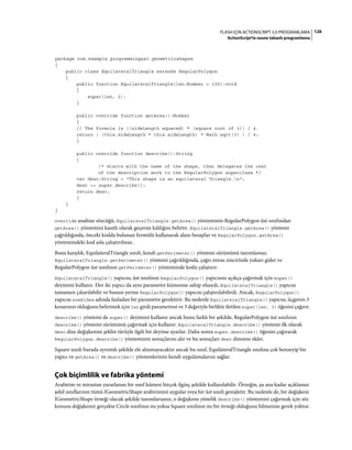 126FLASH IÇIN ACTIONSCRIPT 3.0 PROGRAMLAMA
ActionScript'te nesne tabanlı programlama
package com.example.programmingas3.geometricshapes
{
public class EquilateralTriangle extends RegularPolygon
{
public function EquilateralTriangle(len:Number = 100):void
{
super(len, 3);
}
public override function getArea():Number
{
// The formula is ((sideLength squared) * (square root of 3)) / 4.
return ( (this.sideLength * this.sideLength) * Math.sqrt(3) ) / 4;
}
public override function describe():String
{
/* starts with the name of the shape, then delegates the rest
of the description work to the RegularPolygon superclass */
var desc:String = "This shape is an equilateral Triangle.n";
desc += super.describe();
return desc;
}
}
}
override anahtar sözcüğü, EquilateralTriangle.getArea() yönteminin RegularPolygon üst sınıfından
getArea() yöntemini kasıtlı olarak geçersiz kıldığını belirtir. EquilateralTriangle.getArea() yöntemi
çağrıldığında, önceki kodda bulunan formülü kullanarak alanı hesaplar ve RegularPolygon.getArea()
yöntemindeki kod asla çalıştırılmaz.
Buna karşılık, EquilateralTriangle sınıfı, kendi getPerimeter() yöntemi sürümünü tanımlamaz.
EquilateralTriangle.getPerimeter() yöntemi çağrıldığında, çağrı miras zincirinde yukarı gider ve
RegularPolygon üst sınıfının getPerimeter() yönteminde kodu çalıştırır.
EquilateralTriangle() yapıcısı, üst sınıfının RegularPolygon() yapıcısını açıkça çağırmak için super()
deyimini kullanır. Her iki yapıcı da aynı parametre kümesine sahip olsaydı, EquilateralTriangle() yapıcısı
tamamen çıkarılabilir ve bunun yerine RegularPolygon() yapıcısı çalıştırılabilirdi. Ancak, RegularPolygon()
yapıcısı numSides adında fazladan bir parametre gerektirir. Bu nedenle EquilateralTriangle() yapıcısı, üçgenin 3
kenarının olduğunu belirtmek için len girdi parametresi ve 3 değeriyle birlikte iletilen super(len, 3) öğesini çağırır.
describe() yöntemi de super() deyimini kullanır ancak bunu farklı bir şekilde, RegularPolygon üst sınıfının
describe() yöntemi sürümünü çağırmak için kullanır. EquilateralTriangle.describe() yöntemi ilk olarak
desc dize değişkenini şeklin türüyle ilgili bir deyime ayarlar. Daha sonra super.describe() öğesini çağırarak
RegularPolygon.describe() yönteminin sonuçlarını alır ve bu sonuçları desc dizesine ekler.
Square sınıfı burada ayrıntılı şekilde ele alınmayacaktır ancak bu sınıf, EquilateralTriangle sınıfına çok benzeyip bir
yapıcı ve getArea() ve describe() yöntemlerinin kendi uygulamalarını sağlar.
Çok biçimlilik ve fabrika yöntemi
Arabirim ve mirastan yararlanan bir sınıf kümesi birçok ilginç şekilde kullanılabilir. Örneğin, şu ana kadar açıklanan
şekil sınıflarının tümü IGeometricShape arabirimini uygular veya bir üst sınıfı genişletir. Bu nedenle de, bir değişkeni
IGeometricShape örneği olacak şekilde tanımlarsanız, o değişkene yönelik describe() yöntemini çağırmak için söz
konusu değişkenin gerçekte Circle sınıfının mı yoksa Square sınıfının mı bir örneği olduğunu bilmenize gerek yoktur.
 